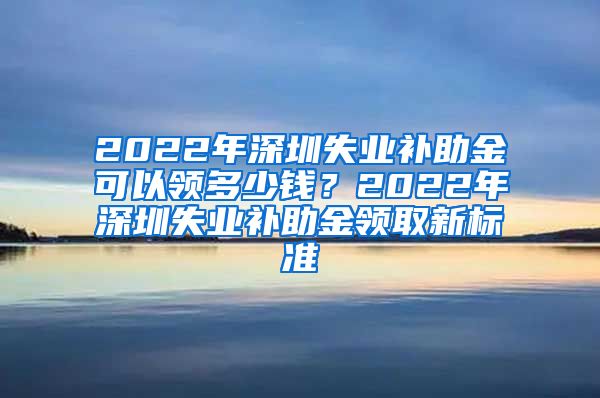 2022年深圳失业补助金可以领多少钱？2022年深圳失业补助金领取新标准