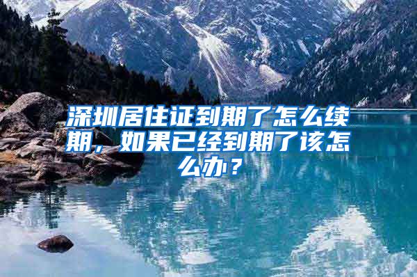 深圳居住证到期了怎么续期，如果已经到期了该怎么办？