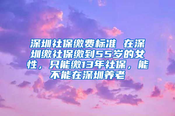 深圳社保缴费标准 在深圳缴社保缴到55岁的女性，只能缴13年社保，能不能在深圳养老