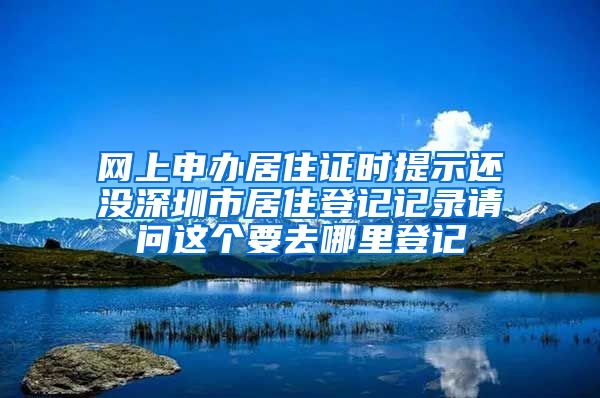 网上申办居住证时提示还没深圳市居住登记记录请问这个要去哪里登记