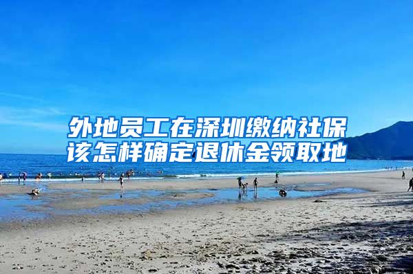 外地员工在深圳缴纳社保该怎样确定退休金领取地