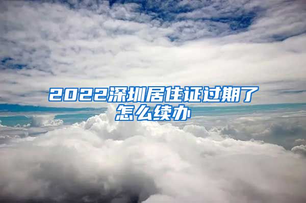 2022深圳居住证过期了怎么续办
