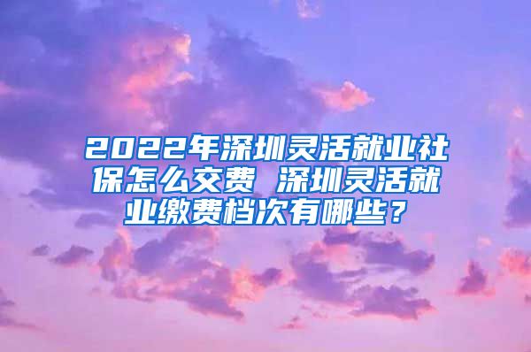 2022年深圳灵活就业社保怎么交费 深圳灵活就业缴费档次有哪些？