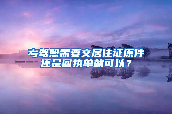 考驾照需要交居住证原件还是回执单就可以？