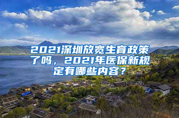 2021深圳放宽生育政策了吗，2021年医保新规定有哪些内容？