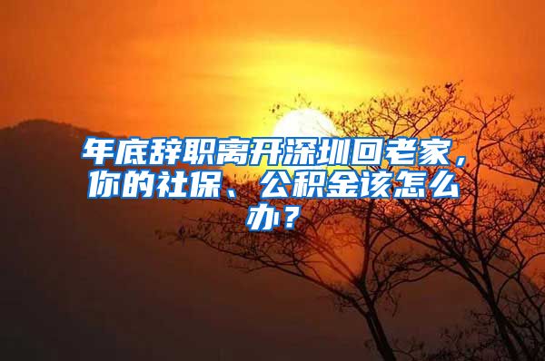 年底辞职离开深圳回老家，你的社保、公积金该怎么办？