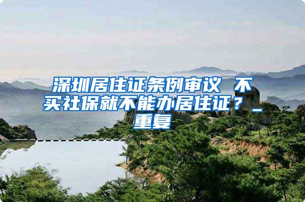 深圳居住证条例审议 不买社保就不能办居住证？_重复