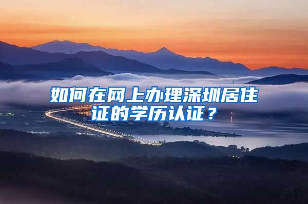 如何在网上办理深圳居住证的学历认证？