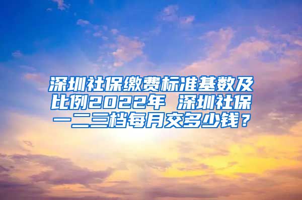 深圳社保缴费标准基数及比例2022年 深圳社保一二三档每月交多少钱？