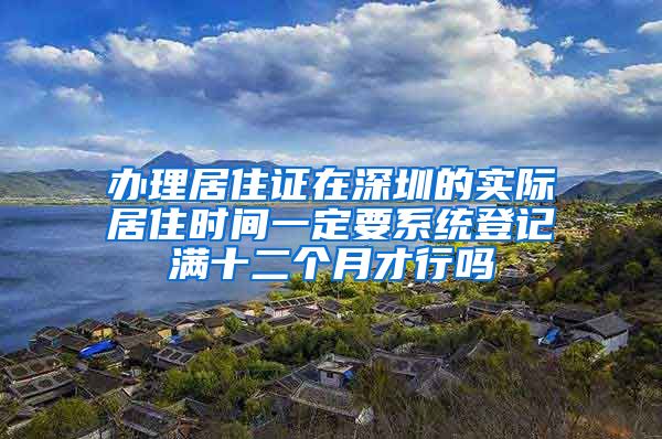 办理居住证在深圳的实际居住时间一定要系统登记满十二个月才行吗