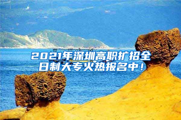 2021年深圳高职扩招全日制大专火热报名中！