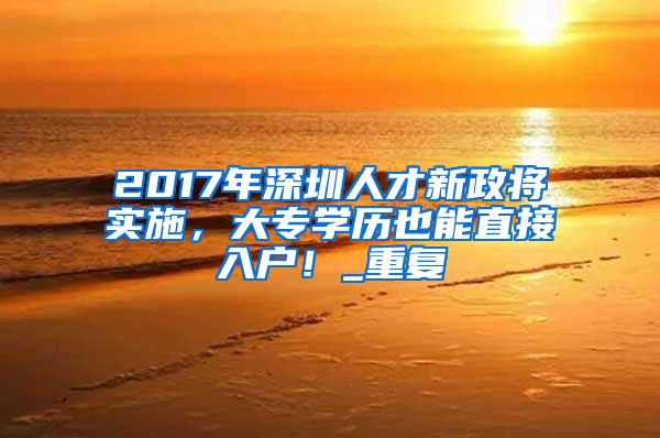 2017年深圳人才新政将实施，大专学历也能直接入户！_重复