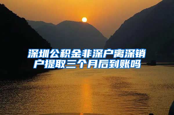 深圳公积金非深户离深销户提取三个月后到账吗