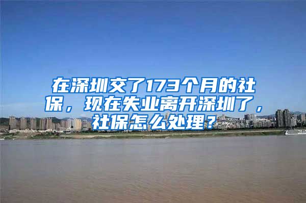 在深圳交了173个月的社保，现在失业离开深圳了，社保怎么处理？