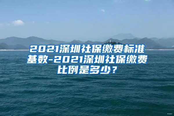2021深圳社保缴费标准基数-2021深圳社保缴费比例是多少？