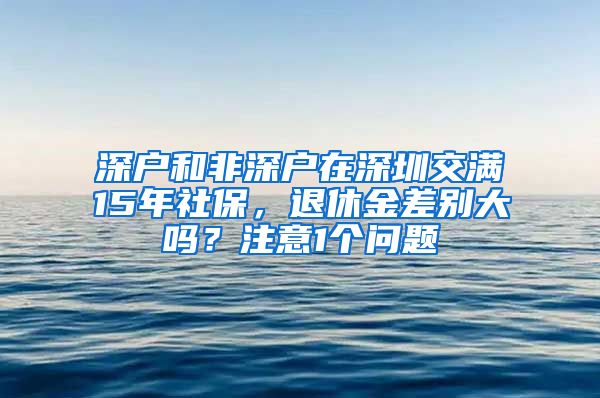 深户和非深户在深圳交满15年社保，退休金差别大吗？注意1个问题