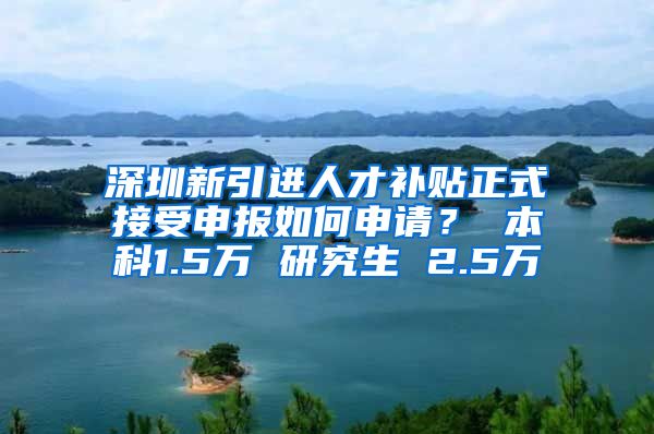 深圳新引进人才补贴正式接受申报如何申请？ 本科1.5万 研究生 2.5万