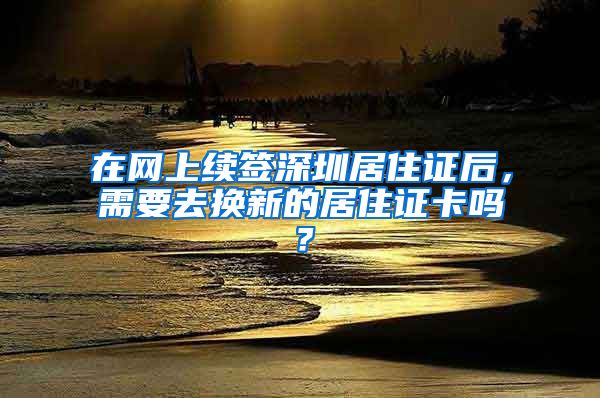 在网上续签深圳居住证后，需要去换新的居住证卡吗？