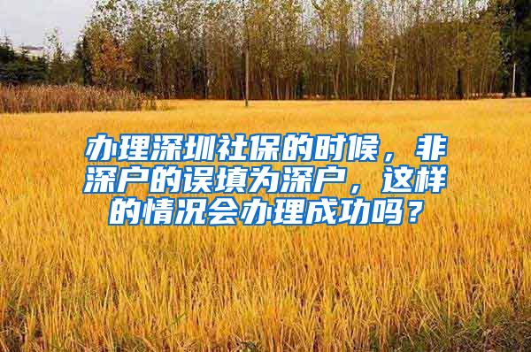 办理深圳社保的时候，非深户的误填为深户，这样的情况会办理成功吗？