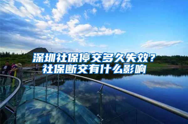 深圳社保停交多久失效？社保断交有什么影响