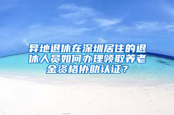 异地退休在深圳居住的退休人员如何办理领取养老金资格协助认证？