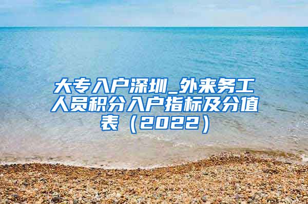 大专入户深圳_外来务工人员积分入户指标及分值表（2022）
