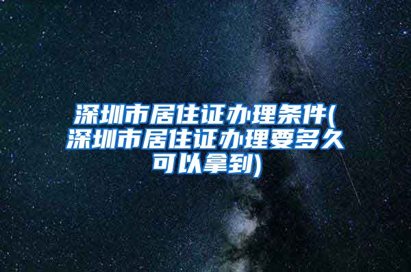 深圳市居住证办理条件(深圳市居住证办理要多久可以拿到)