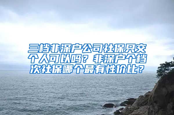 三档非深户公司社保只交个人可以吗？非深户个档次社保哪个最有性价比？