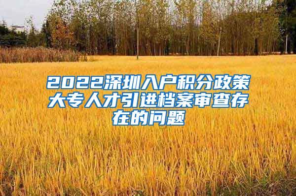 2022深圳入户积分政策大专人才引进档案审查存在的问题