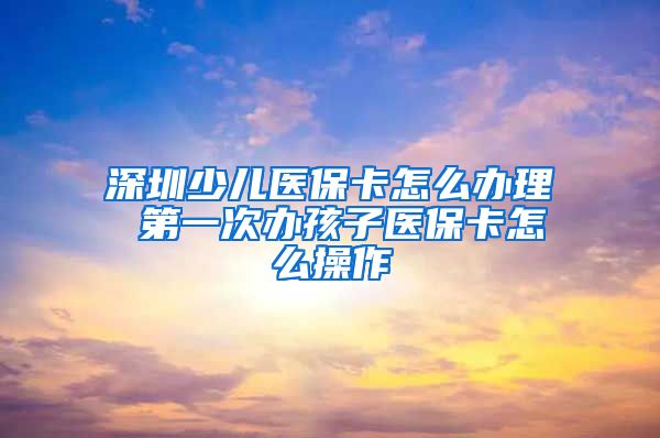 深圳少儿医保卡怎么办理 第一次办孩子医保卡怎么操作