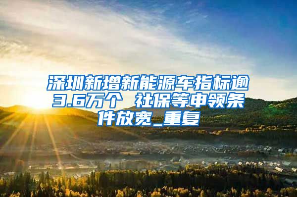 深圳新增新能源车指标逾3.6万个 社保等申领条件放宽_重复