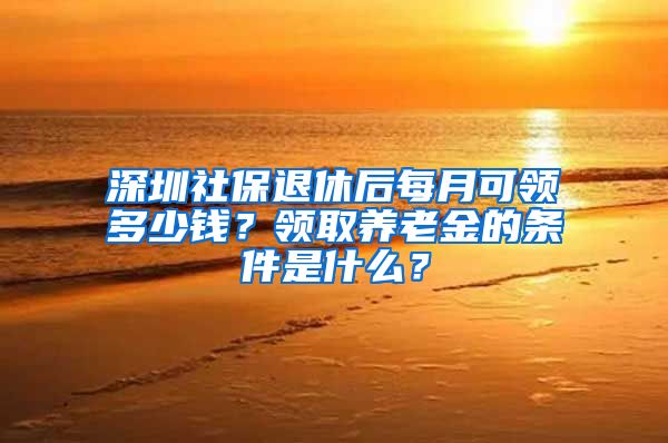 深圳社保退休后每月可领多少钱？领取养老金的条件是什么？