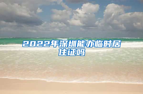 2022年深圳能办临时居住证吗