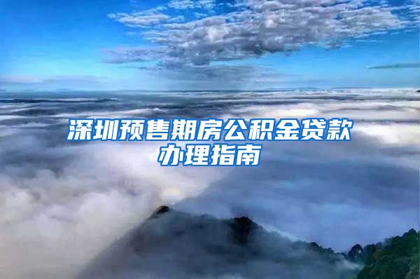 深圳预售期房公积金贷款办理指南