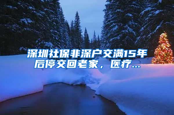 深圳社保非深户交满15年后停交回老家，医疗...