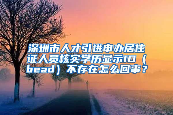 深圳市人才引进申办居住证人员核实学历显示ID（bead）不存在怎么回事？