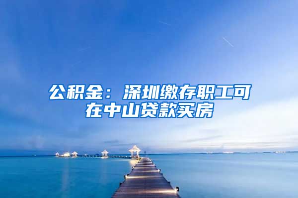 公积金：深圳缴存职工可在中山贷款买房