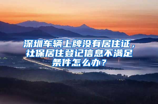 深圳车辆上牌没有居住证，社保居住登记信息不满足条件怎么办？