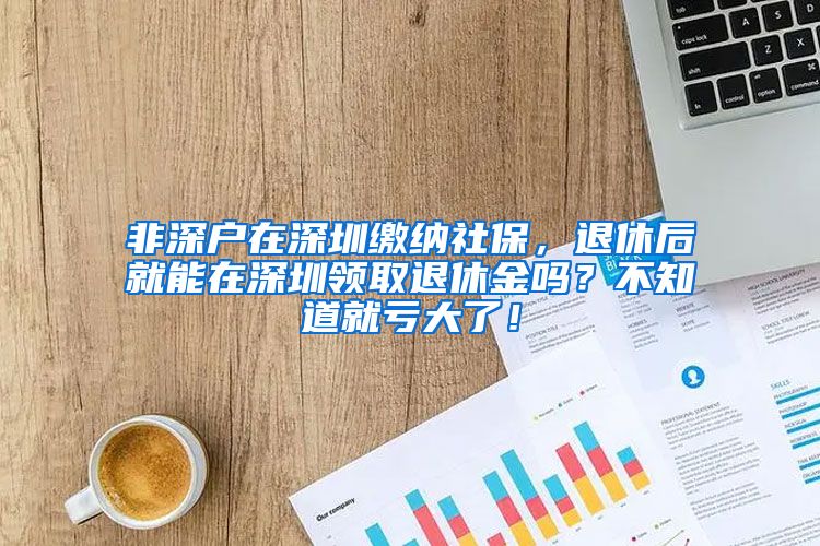 非深户在深圳缴纳社保，退休后就能在深圳领取退休金吗？不知道就亏大了！