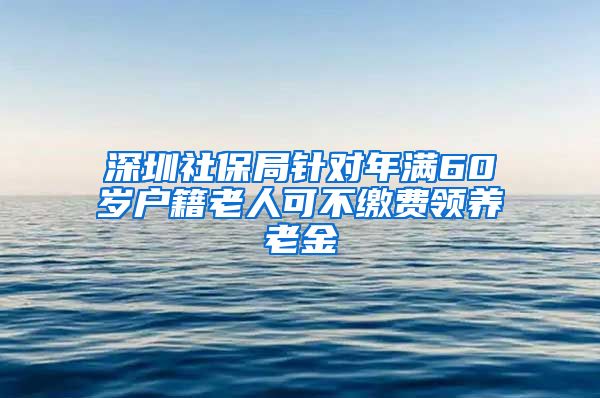 深圳社保局针对年满60岁户籍老人可不缴费领养老金