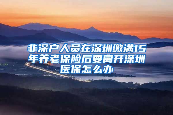 非深户人员在深圳缴满15年养老保险后要离开深圳医保怎么办