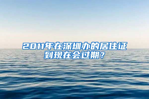 2011年在深圳办的居住证到现在会过期？