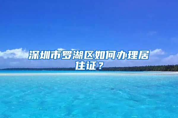 深圳市罗湖区如何办理居住证？