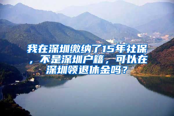 我在深圳缴纳了15年社保，不是深圳户籍，可以在深圳领退休金吗？