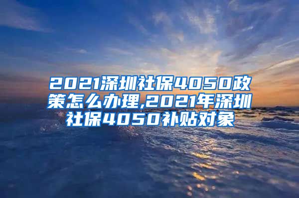 2021深圳社保4050政策怎么办理,2021年深圳社保4050补贴对象