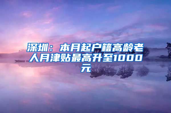 深圳：本月起户籍高龄老人月津贴最高升至1000元