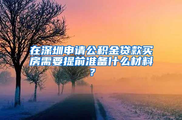 在深圳申请公积金贷款买房需要提前准备什么材料？