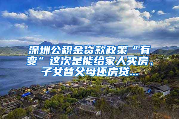 深圳公积金贷款政策“有变”这次是能给家人买房、子女替父母还房贷...