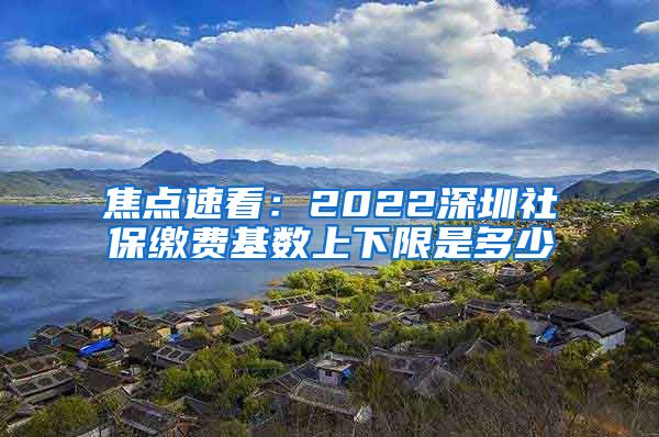 焦点速看：2022深圳社保缴费基数上下限是多少